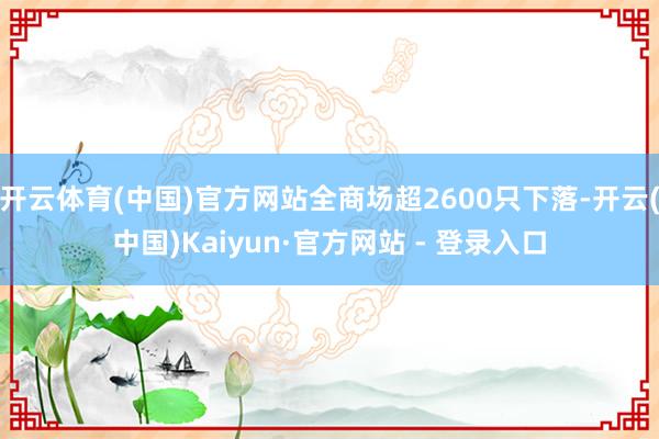 开云体育(中国)官方网站全商场超2600只下落-开云(中国)Kaiyun·官方网站 - 登录入口