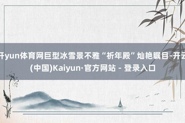 开yun体育网巨型冰雪景不雅“祈年殿”灿艳瞩目-开云(中国)Kaiyun·官方网站 - 登录入口