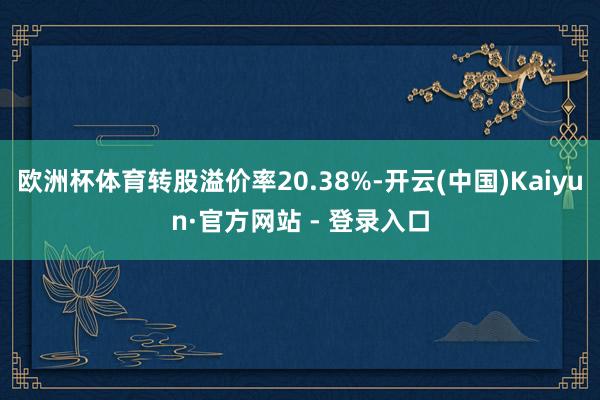 欧洲杯体育转股溢价率20.38%-开云(中国)Kaiyun·官方网站 - 登录入口