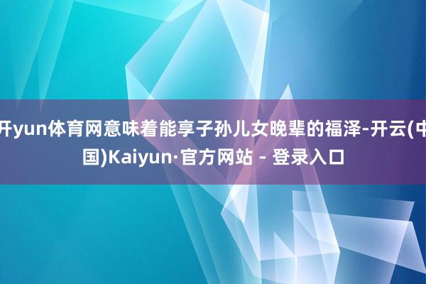 开yun体育网意味着能享子孙儿女晚辈的福泽-开云(中国)Kaiyun·官方网站 - 登录入口