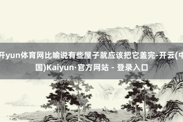 开yun体育网比喻说有些屋子就应该把它盖完-开云(中国)Kaiyun·官方网站 - 登录入口