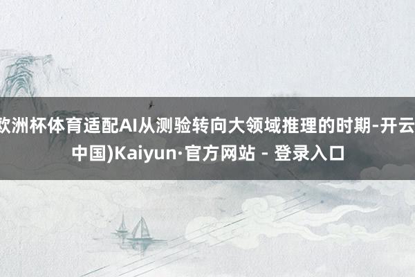 欧洲杯体育适配AI从测验转向大领域推理的时期-开云(中国)Kaiyun·官方网站 - 登录入口