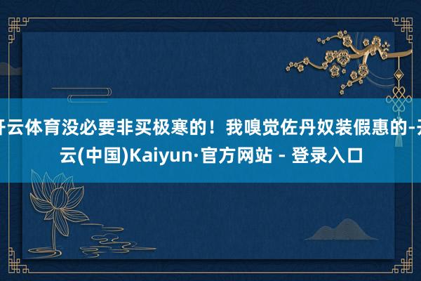 开云体育没必要非买极寒的!我嗅觉佐丹奴装假惠的-开云(中国)Kaiyun·官方网站 - 登录入口