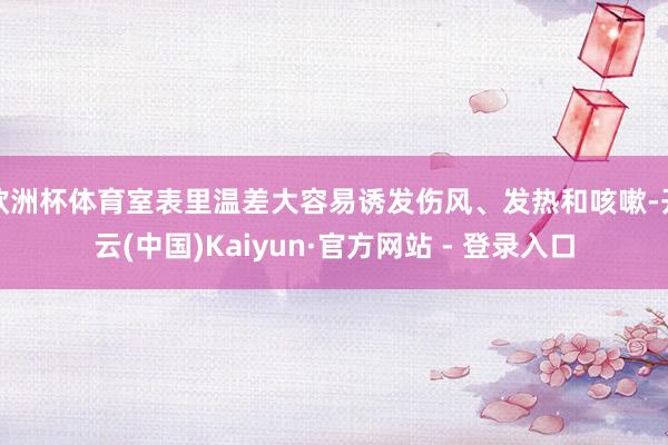 欧洲杯体育室表里温差大容易诱发伤风、发热和咳嗽-开云(中国)Kaiyun·官方网站 - 登录入口