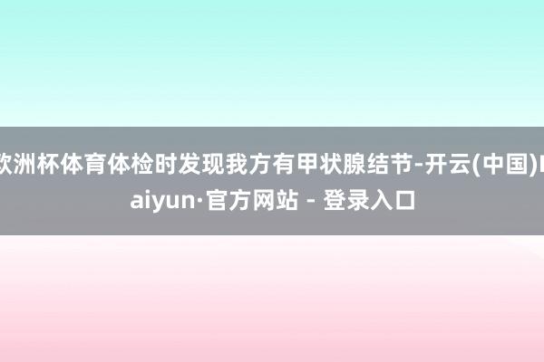 欧洲杯体育体检时发现我方有甲状腺结节-开云(中国)Kaiyun·官方网站 - 登录入口