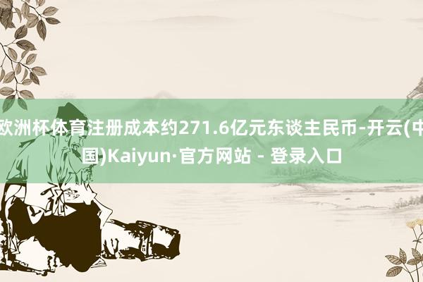 欧洲杯体育注册成本约271.6亿元东谈主民币-开云(中国)Kaiyun·官方网站 - 登录入口