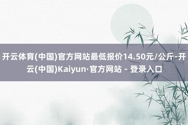 开云体育(中国)官方网站最低报价14.50元/公斤-开云(中国)Kaiyun·官方网站 - 登录入口