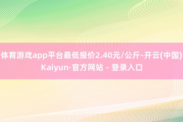 体育游戏app平台最低报价2.40元/公斤-开云(中国)Kaiyun·官方网站 - 登录入口