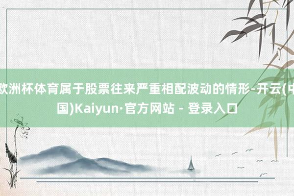 欧洲杯体育属于股票往来严重相配波动的情形-开云(中国)Kaiyun·官方网站 - 登录入口