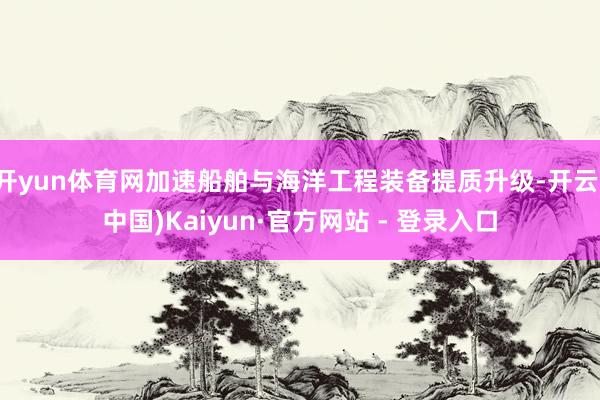 开yun体育网加速船舶与海洋工程装备提质升级-开云(中国)Kaiyun·官方网站 - 登录入口