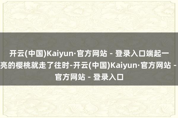 开云(中国)Kaiyun·官方网站 - 登录入口端起一碗红得发亮的樱桃就走了往时-开云(中国)Kaiyun·官方网站 - 登录入口