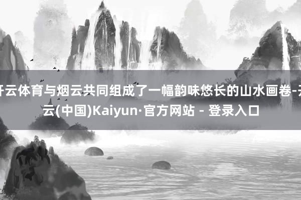 开云体育与烟云共同组成了一幅韵味悠长的山水画卷-开云(中国)Kaiyun·官方网站 - 登录入口