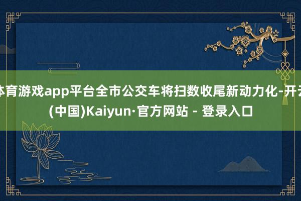 体育游戏app平台全市公交车将扫数收尾新动力化-开云(中国)Kaiyun·官方网站 - 登录入口