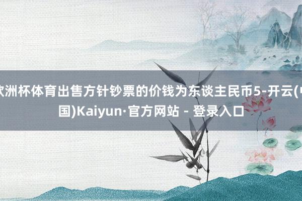 欧洲杯体育出售方针钞票的价钱为东谈主民币5-开云(中国)Kaiyun·官方网站 - 登录入口