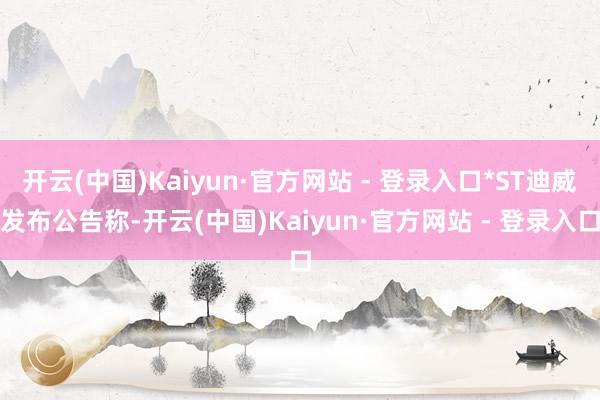 开云(中国)Kaiyun·官方网站 - 登录入口*ST迪威发布公告称-开云(中国)Kaiyun·官方网站 - 登录入口