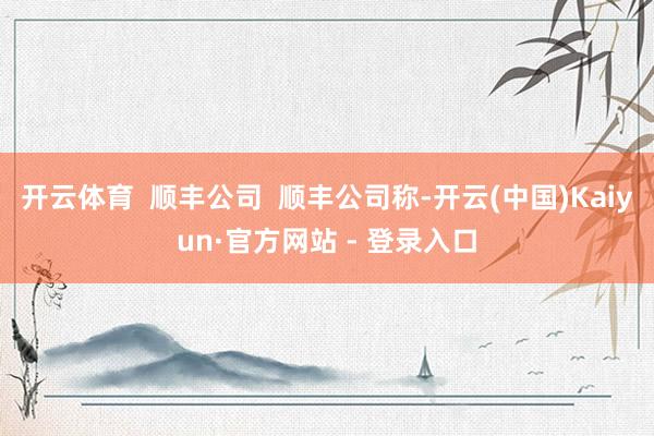 开云体育  顺丰公司  顺丰公司称-开云(中国)Kaiyun·官方网站 - 登录入口