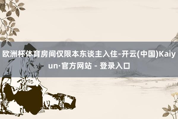 欧洲杯体育房间仅限本东谈主入住-开云(中国)Kaiyun·官方网站 - 登录入口