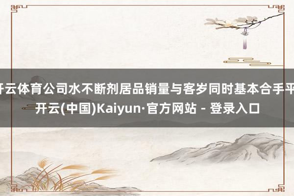 开云体育公司水不断剂居品销量与客岁同时基本合手平-开云(中国)Kaiyun·官方网站 - 登录入口