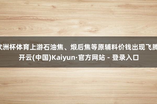 欧洲杯体育上游石油焦、煅后焦等原辅料价钱出现飞腾-开云(中国)Kaiyun·官方网站 - 登录入口