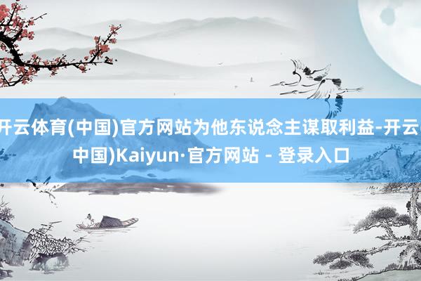 开云体育(中国)官方网站为他东说念主谋取利益-开云(中国)Kaiyun·官方网站 - 登录入口