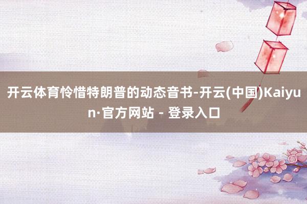 开云体育怜惜特朗普的动态音书-开云(中国)Kaiyun·官方网站 - 登录入口