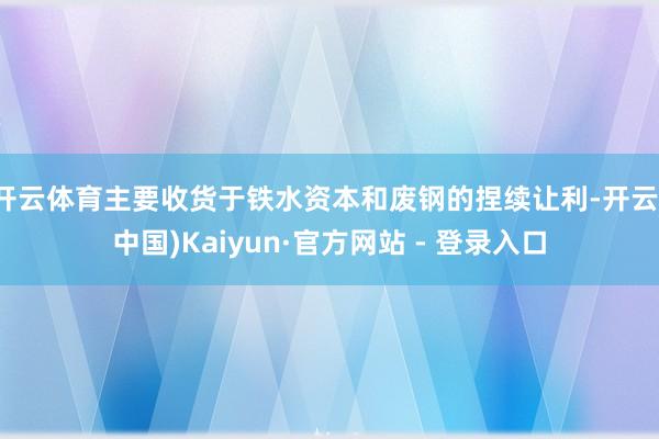 开云体育主要收货于铁水资本和废钢的捏续让利-开云(中国)Kaiyun·官方网站 - 登录入口
