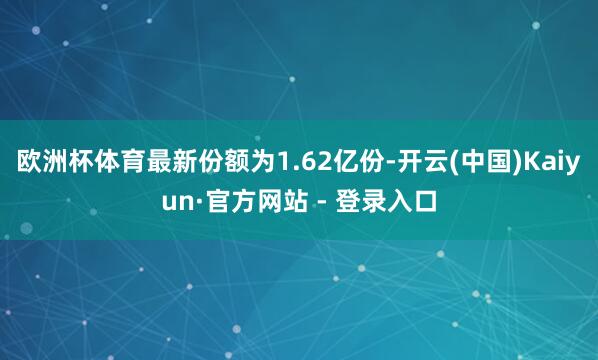 欧洲杯体育最新份额为1.62亿份-开云(中国)Kaiyun·官方网站 - 登录入口