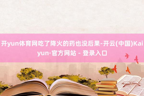 开yun体育网吃了降火的药也没后果-开云(中国)Kaiyun·官方网站 - 登录入口
