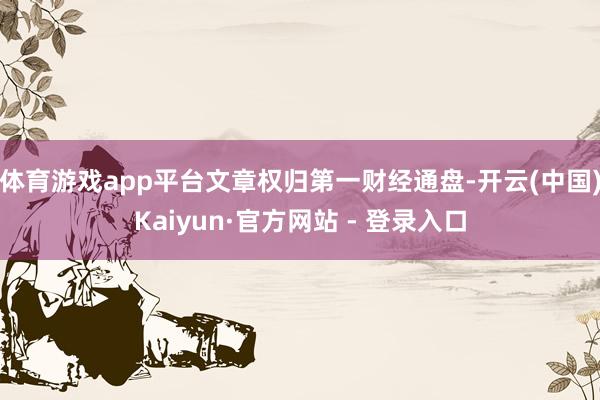 体育游戏app平台文章权归第一财经通盘-开云(中国)Kaiyun·官方网站 - 登录入口