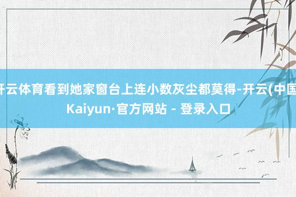 开云体育看到她家窗台上连小数灰尘都莫得-开云(中国)Kaiyun·官方网站 - 登录入口