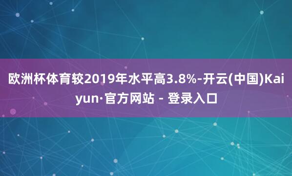 欧洲杯体育较2019年水平高3.8%-开云(中国)Kaiyun·官方网站 - 登录入口