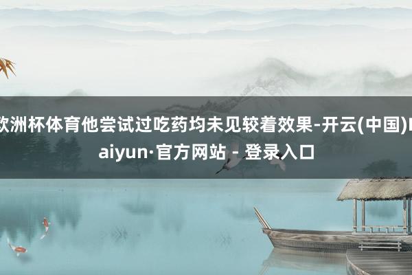欧洲杯体育他尝试过吃药均未见较着效果-开云(中国)Kaiyun·官方网站 - 登录入口