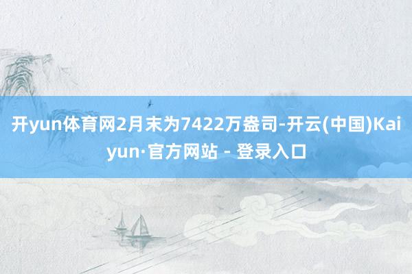 开yun体育网2月末为7422万盎司-开云(中国)Kaiyun·官方网站 - 登录入口