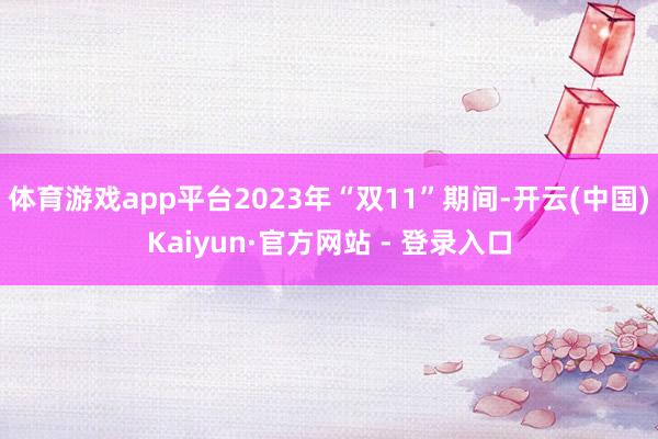 体育游戏app平台2023年“双11”期间-开云(中国)Kaiyun·官方网站 - 登录入口