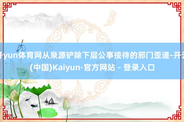 开yun体育网从泉源铲除下层公事接待的邪门歪道-开云(中国)Kaiyun·官方网站 - 登录入口