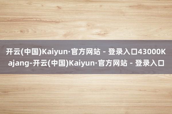 开云(中国)Kaiyun·官方网站 - 登录入口43000Kajang-开云(中国)Kaiyun·官方网站 - 登录入口
