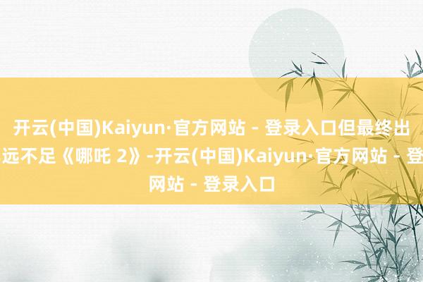 开云(中国)Kaiyun·官方网站 - 登录入口但最终出圈收尾远不足《哪吒 2》-开云(中国)Kaiyun·官方网站 - 登录入口