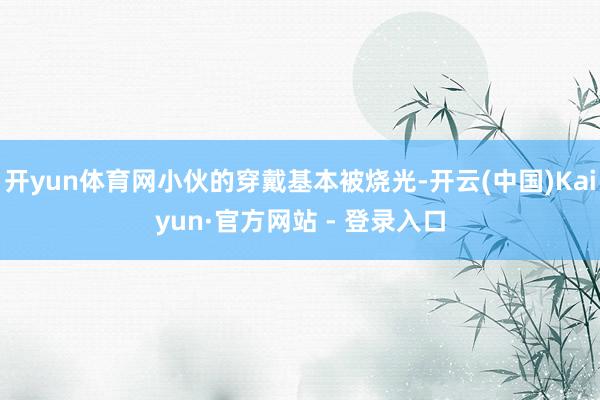 开yun体育网小伙的穿戴基本被烧光-开云(中国)Kaiyun·官方网站 - 登录入口