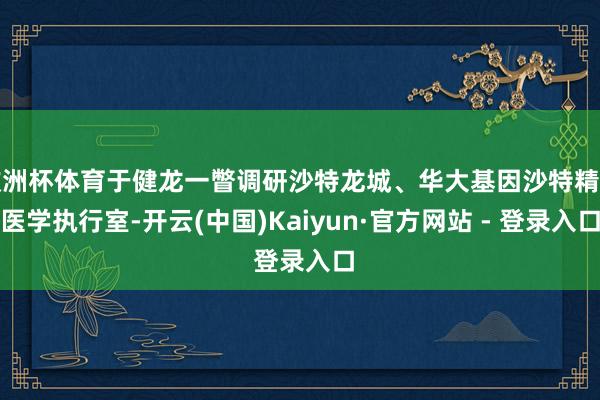 欧洲杯体育于健龙一瞥调研沙特龙城、华大基因沙特精确医学执行室-开云(中国)Kaiyun·官方网站 - 登录入口
