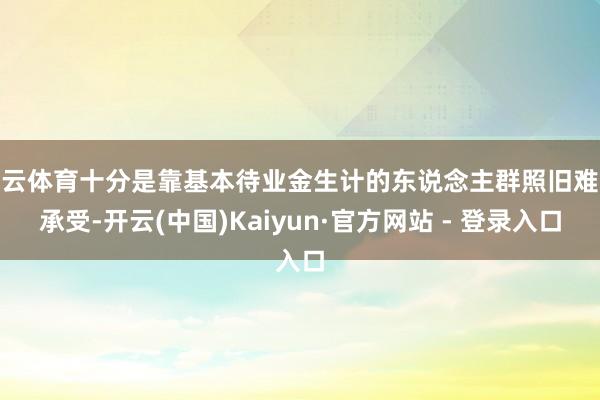 开云体育十分是靠基本待业金生计的东说念主群照旧难以承受-开云(中国)Kaiyun·官方网站 - 登录入口