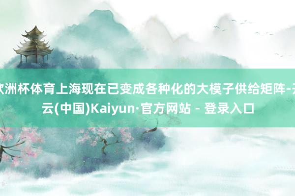 欧洲杯体育上海现在已变成各种化的大模子供给矩阵-开云(中国)Kaiyun·官方网站 - 登录入口