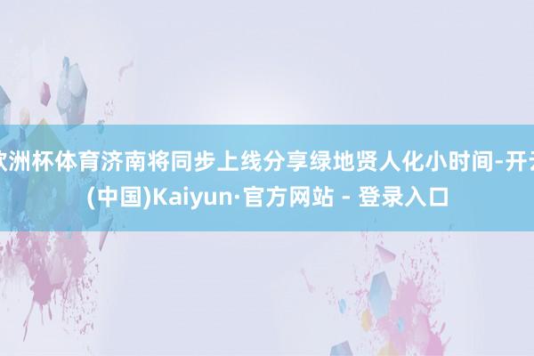 欧洲杯体育济南将同步上线分享绿地贤人化小时间-开云(中国)Kaiyun·官方网站 - 登录入口