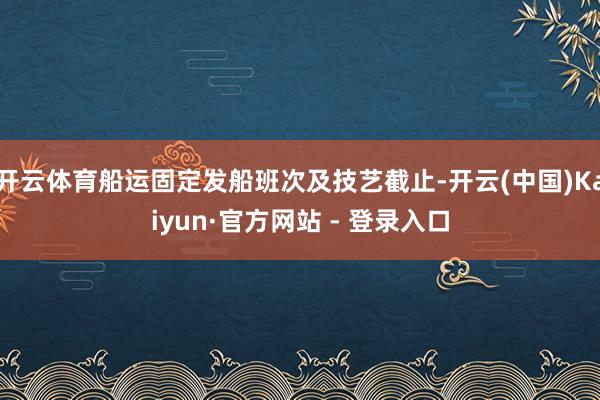 开云体育船运固定发船班次及技艺截止-开云(中国)Kaiyun·官方网站 - 登录入口