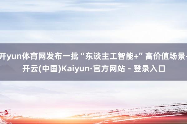 开yun体育网发布一批“东谈主工智能+”高价值场景-开云(中国)Kaiyun·官方网站 - 登录入口