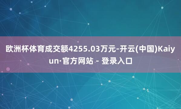 欧洲杯体育成交额4255.03万元-开云(中国)Kaiyun·官方网站 - 登录入口