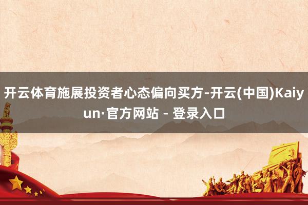 开云体育施展投资者心态偏向买方-开云(中国)Kaiyun·官方网站 - 登录入口