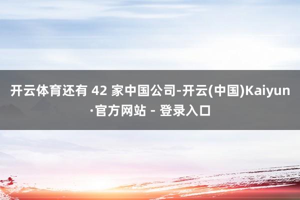 开云体育还有 42 家中国公司-开云(中国)Kaiyun·官方网站 - 登录入口