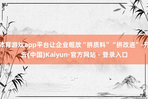 体育游戏app平台让企业粗放“拼质料”“拼改进”-开云(中国)Kaiyun·官方网站 - 登录入口