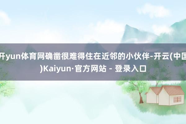 开yun体育网确凿很难得住在近邻的小伙伴-开云(中国)Kaiyun·官方网站 - 登录入口