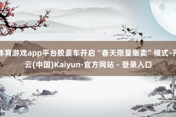体育游戏app平台胶囊车开启“春天限量贩卖”模式-开云(中国)Kaiyun·官方网站 - 登录入口
